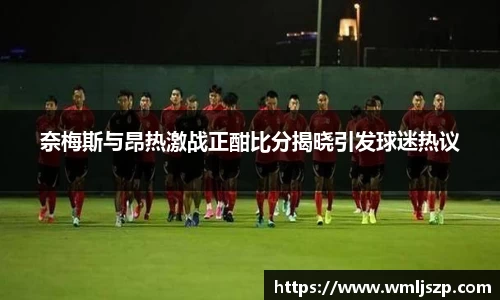 奈梅斯与昂热激战正酣比分揭晓引发球迷热议